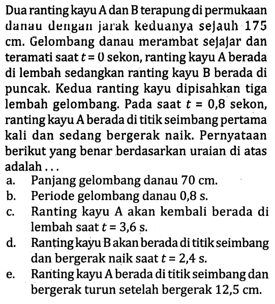 Dua ranting kayu  A  dan  B  terapung di permukaan danau dengan jar'ak keduanya sejauh 175 cm. Gelombang danau merambat sejajar dan teramati saat  t=0  sekon, ranting kayu A berada di lembah sedangkan ranting kayu B berada di puncak. Kedua ranting kayu dipisahkan tiga lembah gelombang. Pada saat  t=0,8  sekon, ranting kayu  A  berada di titik seimbang pertama kali dan sedang bergerak naik. Pernyataan berikut yang benar berdasarkan uraian di atas adalah ...
a. Panjang gelombang danau  70 cm .
b. Periode gelombang danau 0,8 s.
c. Ranting kayu A akan kembali berada di lembah saat  t=3,6 ~s .
d. Ranting kayu B akan berada di titik seimbang dan bergerak naik saat  t=2,4 ~s .
e. Raniting kayu  A  berada di titik seimbang dan bergerak turun setelah bergerak  12,5 cm .