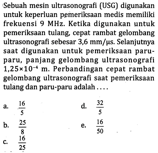 Sebuah mesin ultrasonografi (USG) digunakan untuk keperluan pemeriksaan medis memiliki frekuensi 9 MHz. Ketika digunakan untuk pemeriksaan tulang, cepat rambat gelombang ultrasonografi sebesar 3,6 mm/(mikro s). Selanjutnya saat digunakan untuk pemeriksaan paru-paru, panjang gelombang ultrasonografi 1,25 x 10^(-4) m. Perbandingan cepat rambat gelombang ultrasonografi saat pemeriksaan tulang dan paru-paru adalah ....