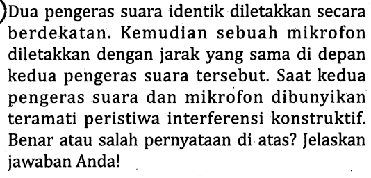 Dua pengeras suara identik diletakkan secara berdekatan. Kemudian sebuah mikrofon diletakkan dengan jarak yang sama di depan kedua pengeras suara tersebut. Saat kedua pengeras suara dan mikrofon dibunyikan teramati peristiwa interferensi konstruktif. Benar atau salah pernyataan di atas? Jelaskan jawaban Anda!