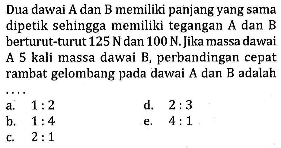 Dua dawai A dan B memiliki panjang yang sama dipetik sehingga memiliki tegangan A dan B berturut-turut  125 N  dan  100 N . Jika massa dawai A 5 kali massa dawai B, perbandingan cepat rambat gelombang pada dawai  A  dan  B  adalah
 .. 
a.  1: 2 
d.  2: 3 
b.  1: 4 
e.  4: 1 
c.   2: 1 