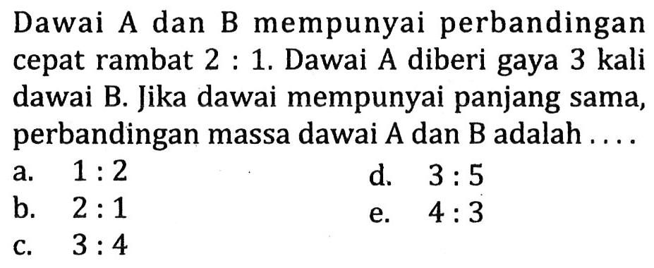 Dawai A dan B mempunyai perbandingan cepat rambat  2: 1 . Dawai A diberi gaya  3 kali  dawai B. Jika dawai mempunyai panjang sama, perbandingan massa dawai A dan B adalah ....
a.  1: 2 
d.  3: 5 
b.  2: 1 
e.  4: 3 