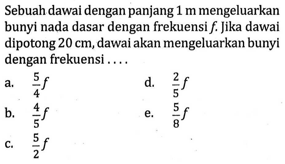 Sebuah dawai dengan panjang  1 m  mengeluarkan bunyi nada dasar dengan frekuensi  f . Jika dawai dipotong  20 cm , dawai akan mengeluarkan bunyi dengan frekuensi ....
a.  (5)/(4) f 
d.  (2)/(5) f 
b.  (4)/(5) f 
e.  (5)/(8) f 
c.  (5)/(2) f 