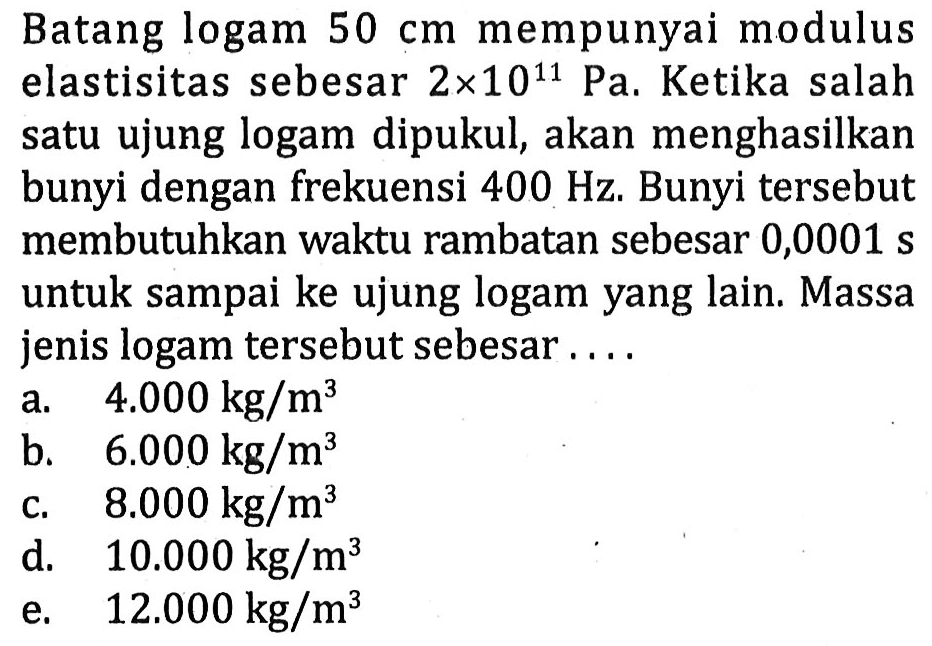 Batang logam  50 cm  mempunyai modulus elastisitas sebesar  2 x 10^(11) ~Pa . Ketika salah satu ujung logam dipukul, akan menghasilkan bunyi dengan frekuensi  400 Hz . Bunyi tersebut membutuhkan waktu rambatan sebesar 0,0001 s untuk sampai ke ujung logam yang lain. Massa jenis logam tersebut sebesar ....
a.   4.000 kg / m^(3) 
b.   6.000 kg / m^(3) 
C.   8.000 kg / m^(3) 
d.  10.000 kg / m^(3) 
e.   12.000 kg / m^(3) 