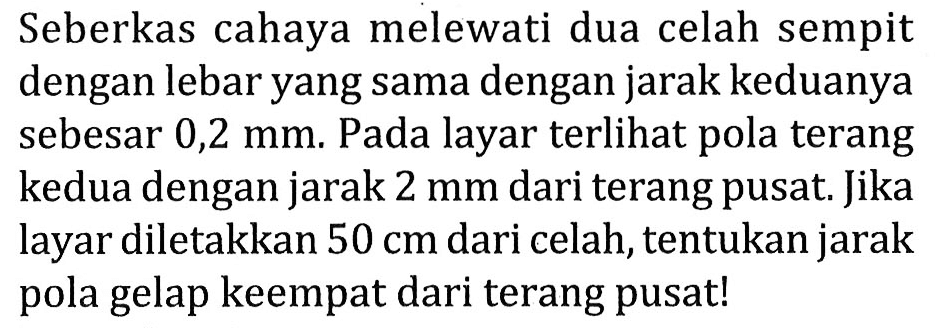 Seberkas cahaya melewati dua celah sempit dengan lebar yang sama dengan jarak keduanya sebesar 0,2 mm. Pada layar terlihat pola terang kedua dengan jarak  2 ~mm  dari terang pusat. Jika layar diletakkan  50 cm  dari celah, tentukan jarak pola gelap keempat dari terang pusat!