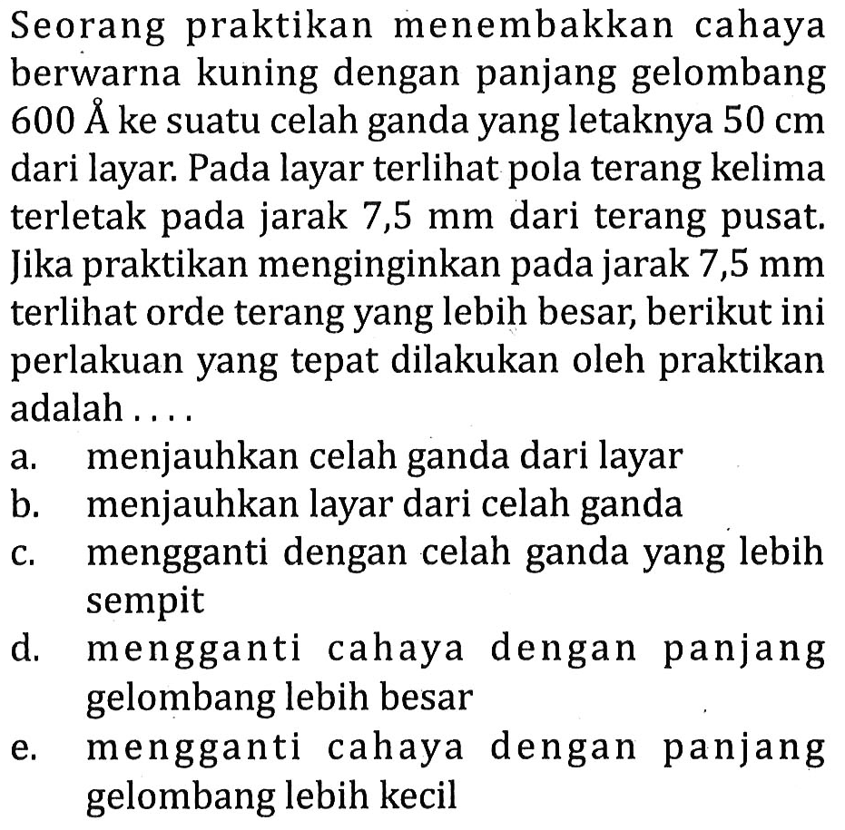 Seorang praktikan menembakkan cahaya berwarna kuning dengan panjang gelombang  600 AA  ke suatu celah ganda yang letaknya  50 cm  dari layar. Pada layar terlihat pola terang kelima terletak pada jarak 7,5  mm  dari terang pusat. Jika praktikan menginginkan pada jarak 7,5 mm terlihat orde terang yang lebih besar, berikut ini perlakuan yang tepat dilakukan oleh praktikan adalah ....
a. menjauhkan celah ganda dari layar
b. menjauhkan layar dari celah ganda
c. mengganti dengan celah ganda yang lebih sempit
d. mengganti cahaya dengan panjang gelombang lebih besar
e. mengganti cahaya dengan panjang gelombang lebih kecil