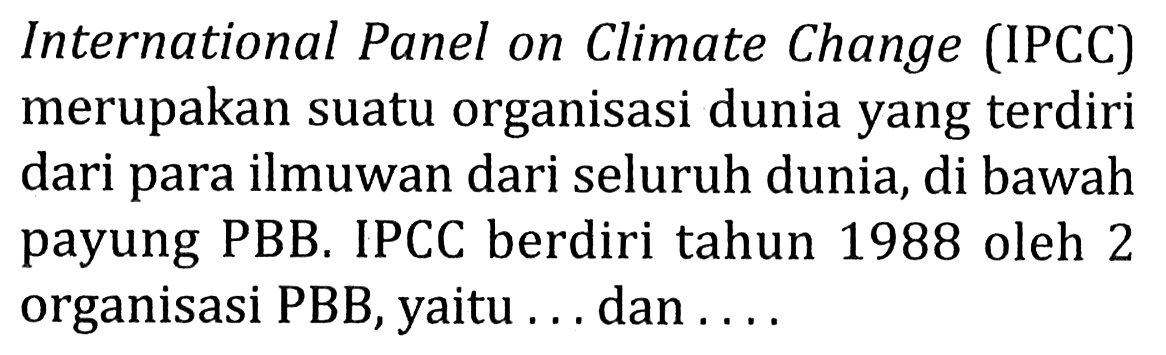 International Panel on Climate Change (IPCC) merupakan suatu organisasi dunia yang terdiri dari para ilmuwan dari seluruh dunia, di bawah payung PBB. IPCC berdiri tahun 1988 oleh 2 organisasi PBB, yaitu ... dan ....