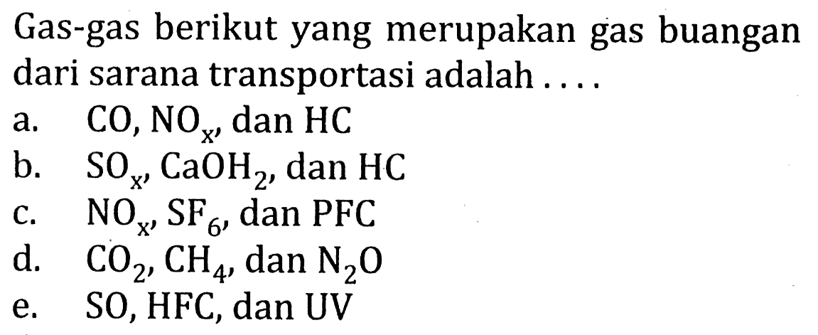 Gas-gas berikut yang merupakan gas buangan dari sarana transportasi adalah ....
a. CO, NO x dan HC b. SO x, CaOH2, dan HC c. NO x, SF6, dan PFC d. CO2, CH4, dan N2O e. SO, HFC, dan UV 