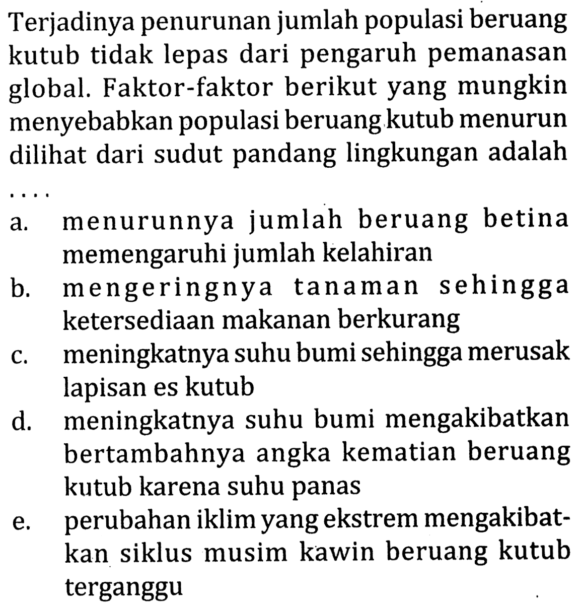 Terjadinya penurunan jumlah populasi beruang kutub tidak lepas dari pengaruh pemanasan global. Faktor-faktor berikut yang mungkin menyebabkan populasi beruang kutub menurun dilihat dari sudut pandang lingkungan adalah  .. 
a. menurunnya jumlah beruang betina memengaruhi jumlah kelahiran
b. mengeringnya tanaman sehingga ketersediaan makanan berkurang
c. meningkatnya suhu bumi sehingga merusak lapisan es kutub
d. meningkatnya suhu bumi mengakibatkan bertambahnya angka kematian beruang kutub karena suhu panas
e. perubahan iklim yang ekstrem mengakibatkan siklus musim kawin beruang kutub terganggu