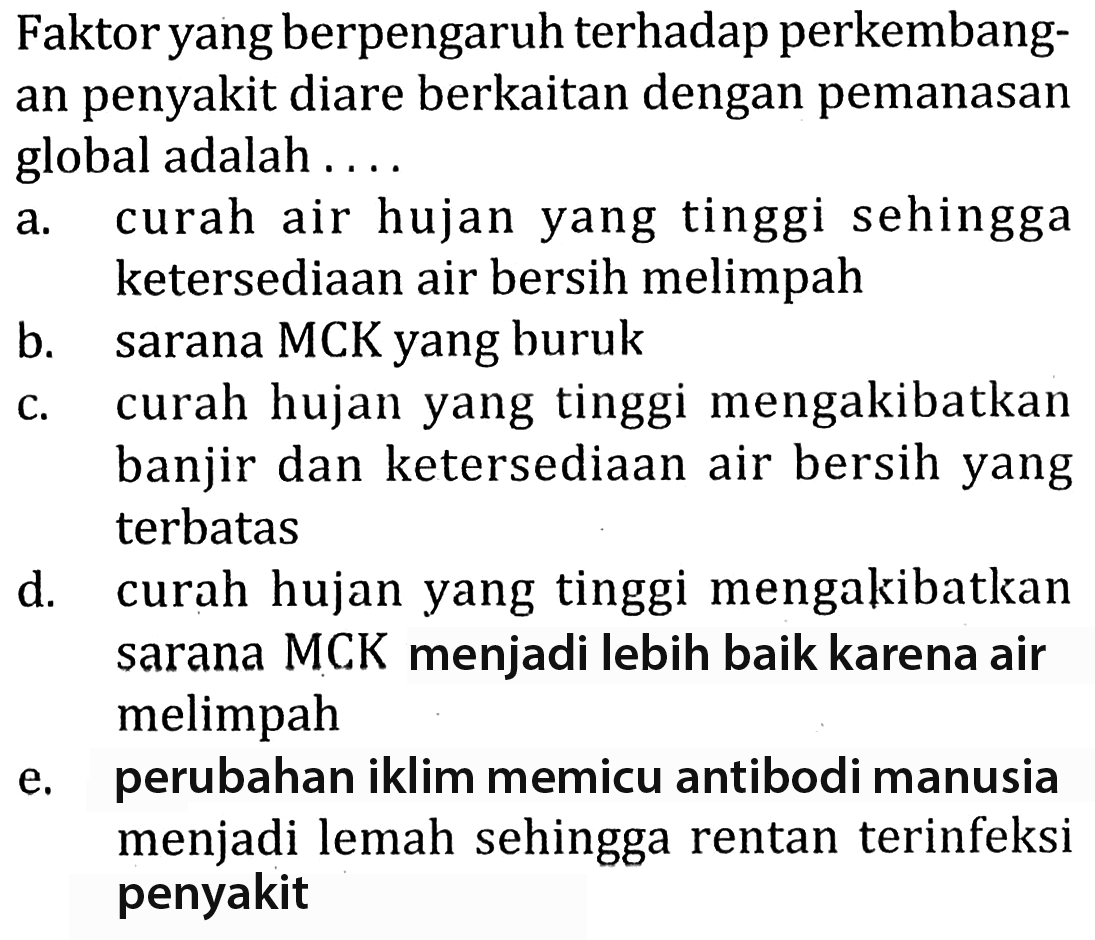 Faktor yang berpengaruh terhadap perkembangan penyakit diare berkaitan dengan pemanasan global adalah ....
a. curah air hujan yang tinggi sehingga ketersediaan air bersih melimpah
b. sarana MCK yang buruk
c. curah hujan yang tinggi mengakibatkan banjir dan ketersediaan air bersih yang terbatas
d. curah hujan yang tinggi mengakibatkan sarana MCK menjadi lebih baik karena air melimpah
e. perubahan iklim memicu antibodi manusia menjadi lemah sehingga rentan terinfeksi penyakit