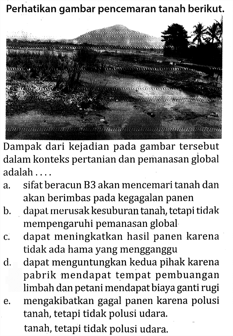 Perhatikan gambar pencemaran tanah berikut.
Dampak dari kejadian pada gambar tersebut dalam konteks pertanian dan pemanasan global adalah ....
a. sifat beracun B3 akan mencemari tanah dan akan berimbas pada kegagalan panen
b. dapat merusak kesuburan tanah, tetapi tidak mempengaruhi pemanasan global
c. dapat meningkatkan hasil panen karena tidak ada hama yang mengganggu
d. dapat menguntungkan kedua pihak karena pabrik mendapat tempat pembuangan limbah dan petani mendapat biaya ganti rugi
e. mengakibatkan gagal panen karena polusi tanah, tetapi tidak polusi udara.
tanah, tetapi tidak polusi udara.