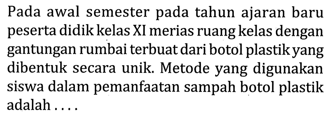 Pada awal semester pada tahun ajaran baru peserta didik kelas XI merias ruang kelas dengan gantungan rumbai terbuat dari botol plastik yang dibentuk secara unik. Metode yang digunakan siswa dalam pemanfaatan sampah botol plastik adalah ....