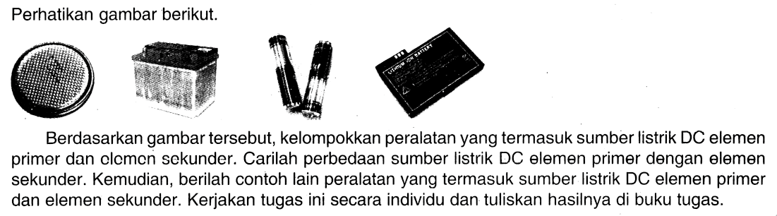 Perhatikan gambar berikut. 
(baterai pipih) (aki) (baterai) (baterai litium) 
Berdasarkan gambar tersebut, kelompokkan peralatan yang termasuk sumber listrik DC elemen primer dan elemen sekunder. Carilah perbedaan sumber listrik DC elemen primer dengan elemen sekunder. Kemudian, berilah contoh lain peralatan yang termasuk sumber listrik DC elemen primer dan elemen sekunder. Kerjakan tugas ini secara individu dan tuliskan hasilnya di buku tugas.