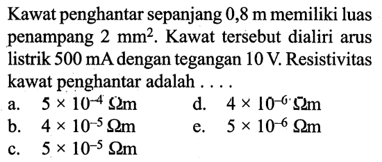 Kawat penghantar sepanjang 0,8 m memiliki luas penampang 2 mm^2. Kawat tersebut dialiri arus listrik 500 mA dengan tegangan 10 V. Resistivitas kawat penghantar adalah ....