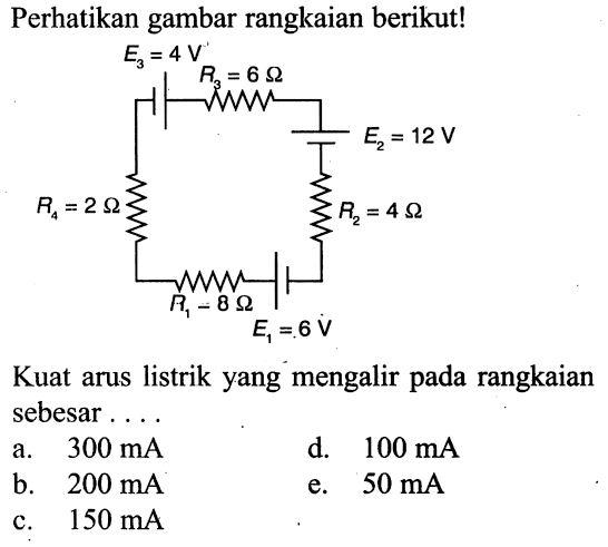 Perhatikan gambar rangkaian berikut! E3=4 V E2=12 V E1=6 V R1=8 ohm R2=4 ohm R3=6 ohm R4=2 ohm Kuat arus listrik yang mengalir pada rangkaian sebesar ... a.  300 mA d.  100 mA b.  200 mA e.  50 mA c.  150 mA 