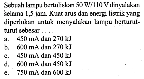 Sebuah lampu bertuliskan 50 W/110 V dinyalakan selama 1,5 jam. Kuat arus dan energi listrik yang diperlukan untuk menyalakan lampu berturutturut sebesar....