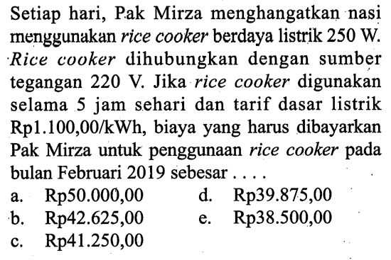 Setiap hari, Pak Mirza menghangatkan nasi menggunakan rice cooker berdaya listrik 250 W. Rice cooker dihubungkan dengan sumber tegangan 220 V. Jika rice cooker digunakan selama 5 jam sehari dan tarif dasar listrik Rp 1.100,00/kWh, biaya yang harus dibayarkan Pak Mirza untuk penggunaan rice cooker pada bulan Februari 2019 sebesar ....