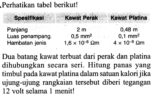 Perhatikan tabel berikut!
Spesifikasi Kawat Perak Kawat Platina 
Panjang 2 m 0,48 m
Luas penampang 0,5 mm^2 0,1 mm^2
Hambatan jenis 1,6 x 10^(-8) Ohm m 4 x 10^(-8) Ohm m
Dua batang kawat terbuat dari perak dan platina dihubungkan secara seri. Hitung panas yang timbul pada kawat platina dalam satuan kalori jika ujung-ujung rangkaian tersebut diberi tegangan 12 volt selama 1 menit!