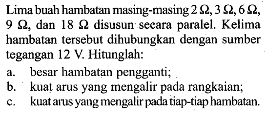 Lima buah hambatan masing-masing 2 ohm, 3 ohm, 6 ohm, 9 ohm, dan 18 ohm disusun secara paralel. Kelima hambatan tersebut dihubungkan dengan sumber tegangan 12 V. Hitunglah: 
a. besar hambatan pengganti; 
b. kuat arus yang mengalir pada rangkaian; 
c. kuat arus yang mengalir pada tiap-tiap hambatan.