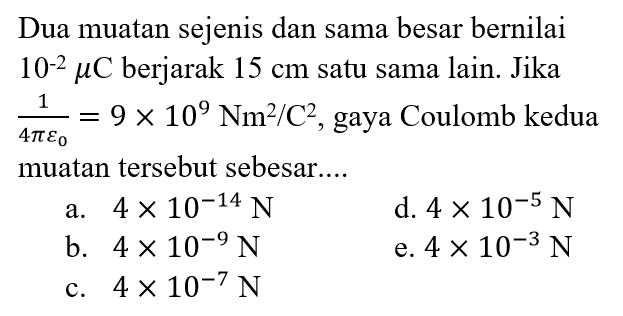 Dua muatan sejenis dan sama besar bernilai 10^(-2) mikroC berjarak 15 cm satu sama lain. Jika 1/(4 pi epsilon 0)=9 x 10^9 Nm^2/C^2, gaya Coulomb kedua muatan tersebut sebesar.... 
