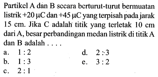 Partikel A dan B secara berturut-turut bermuatan listrik +20 mikro C dan +45 mikro C yang terpisah pada jarak 15 cm. Jika C adalah titik yang terletak 10 cm dari A, besar perbandingan medan listrik di titik A dan B adalah