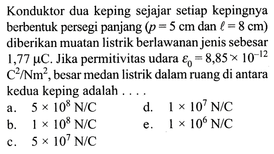 Konduktor dua keping sejajar setiap kepingnya berbentuk persegi panjang (p = 5 cm dan l = 8 cm) diberikan muatan listrik berlawanan jenis sebesar 1,77 mikro C. Jika permitivitas udara epsilon0 = 8,85 x 10^(-12) C^2/Nm^2, besar medan listrik dalam ruang di antara kedua keping adalah 
