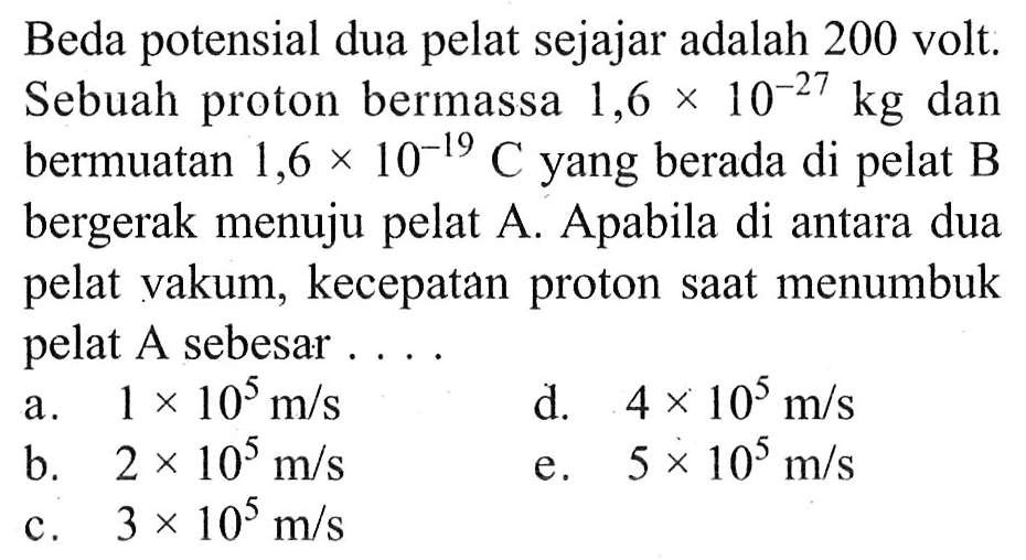 Beda potensial dua pelat sejajar adalah 200 volt: Sebuah proton bermassa  1,6 x 10^(-27) kg  dan bermuatan  1,6 x 10^(-19) C  yang berada di pelat B bergerak menuju pelat A. Apabila di antara dua pelat vakum, kecepatan proton saat menumbuk pelat A sebesar....