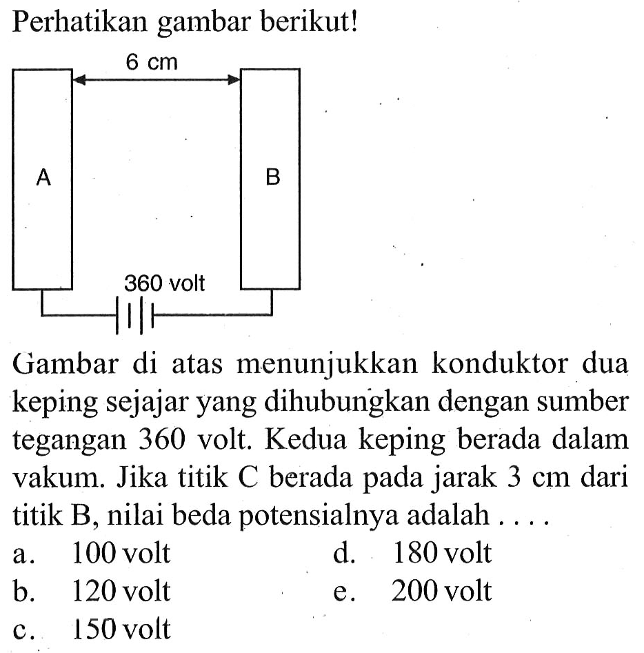 Perhatikan gambar berikut! 6 cm A B 360 volt 
Gambar di atas menunjukkan konduktor dua keping sejajar yang dihubungkan dengan sumber tegangan 360 volt. Kedua keping berada dalam vakum. Jika titik C berada pada jarak 3 cm dari titik B, nilai beda potensialnya adalah a. 100 volt d. 180 volt b. 120 volt e. 200 volt c. 150 volt 