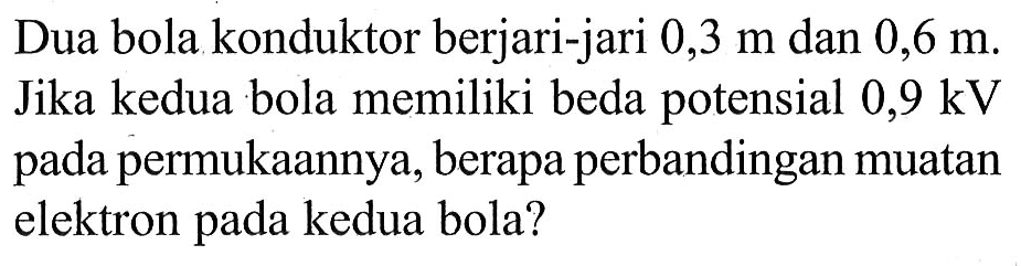 Dua bola konduktor berjari-jari 0,3 m dan 0,6 m. Jika kedua bola memiliki beda potensial 0,9 kV pada permukaannya, berapa perbandingan muatan elektron pada kedua bola?