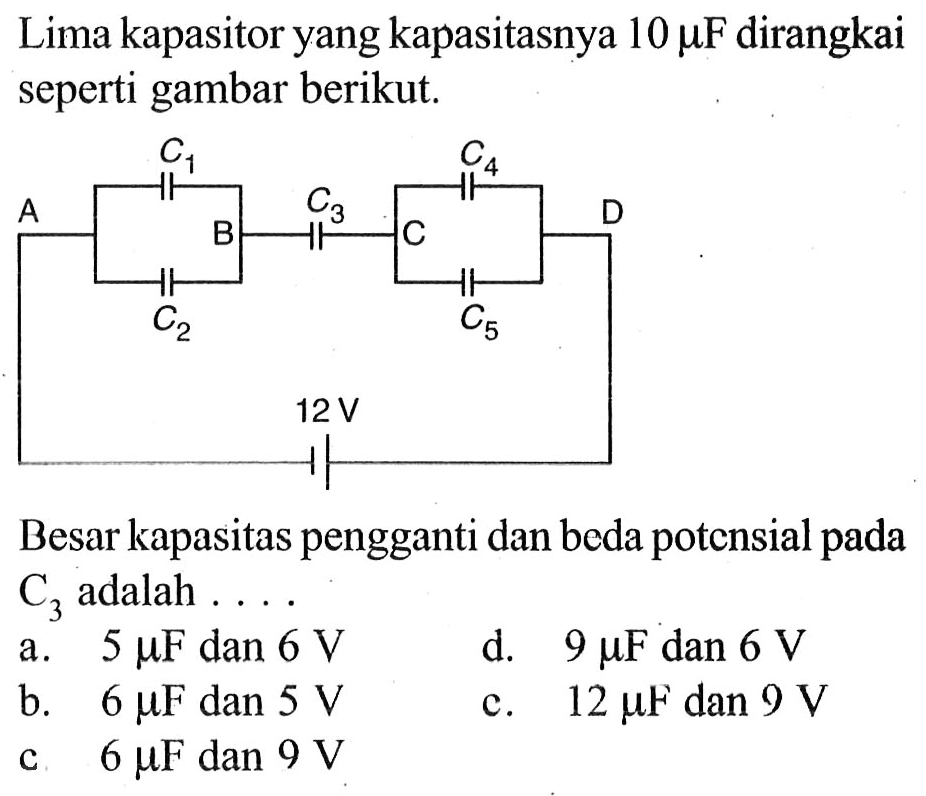 Lima kapasitor yang kapasitasnya 10 mu F dirangkai seperti gambar berikut. A C1 C2 B C3 C4 C5 D 12 V Besar kapasitas pengganti dan beda potensial pada C3 adalah .... a. 5 mu F dan 6 V d. 9 mu F dan 6 V b. 6 mu F dan 5 V c. 12 mu F dan 9 V c. 6 mu F dan 9 V