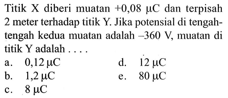 Titik X diberi muatan +0,08 mikro C dan terpisah 2 meter terhadap titik Y. Jika potensial di tengah-tengah kedua muatan adalah -360 V, muatan di titik Y adalah ....