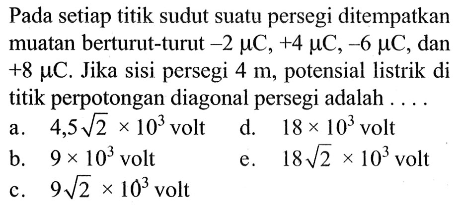 Pada setiap titik sudut suatu persegi ditempatkan muatan berturut-turut -2 mikro C, +4 mikro C, -6 mikro C, dan +8 mikro C. Jika sisi persegi 4 m, potensial listrik di titik perpotongan diagonal persegi adalah 
