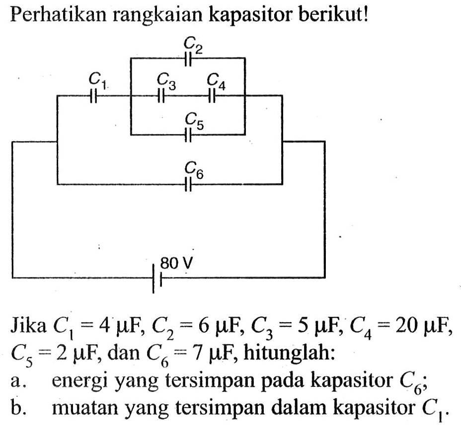 Perhatikan rangkaian kapasitor berikut! 
C2 C1 C3 C4 C5 C6 80 V 
Jika C1 = 4 mikro F, C2 = 6 mikro F, C3 = 5 mikro F, C4 = 20 mikro F, Cs = 2 mikro F, dan C6 = 7 mikro F, hitunglah: 
a. energi yang tersimpan pada kapasitor C6; 
b. muatan yang tersimpan dalam kapasitor C1. 