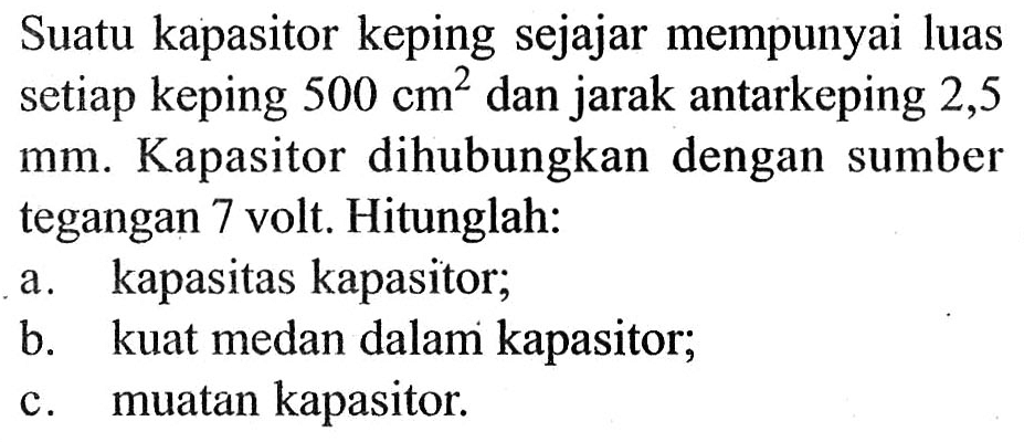 Suatu kapasitor keping sejajar mempunyai luas setiap keping 500 cm^2 dan jarak antarkeping 2,5 mm. Kapasitor dihubungkan dengan sumber tegangan 7 volt. Hitunglah: 
a. kapasitas kapasitor; 
b. kuat medan dalam kapasitor; 
c. muatan kapasitor.