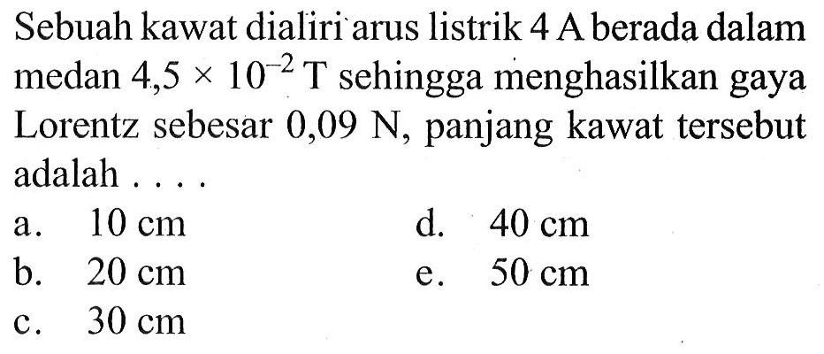 Sebuah kawat dialiri arus listrik 4 A berada dalam medan  4,5 x 10^(-2) T  sehingga menghasilkan gaya Lorentz sebesar  0,09 N, panjang kawat tersebut adalah ....