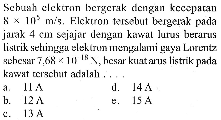 Sebuah elektron bergerak dengan kecepatan 8 x 10^5 m/s. Elektron tersebut bergerak pada jarak 4 cm sejajar dengan kawat lurus berarus listrik sehingga elektron mengalami gaya Lorentz sebesar 7,68 x 10^(-18) N, besar kuat arus listrik pada kawat tersebut adalah