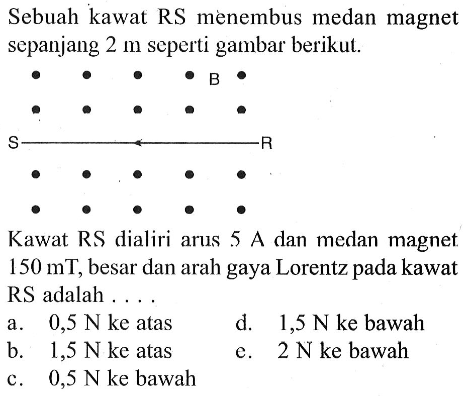 Sebuah kawat RS menembus medan magnet sepanjang 2 m seperti gambar berikut.B S R Kawat RS dialiri arus 5 A dan medan magnet. 150 mT, besar dan arah gaya Lorentz pada kawat RS adalah .... a. 0,5 N ke atas d. 1,5 N ke bawah b. 1,5 N ke atas e. 2 N ke bawah c. 0,5 N ke bawah