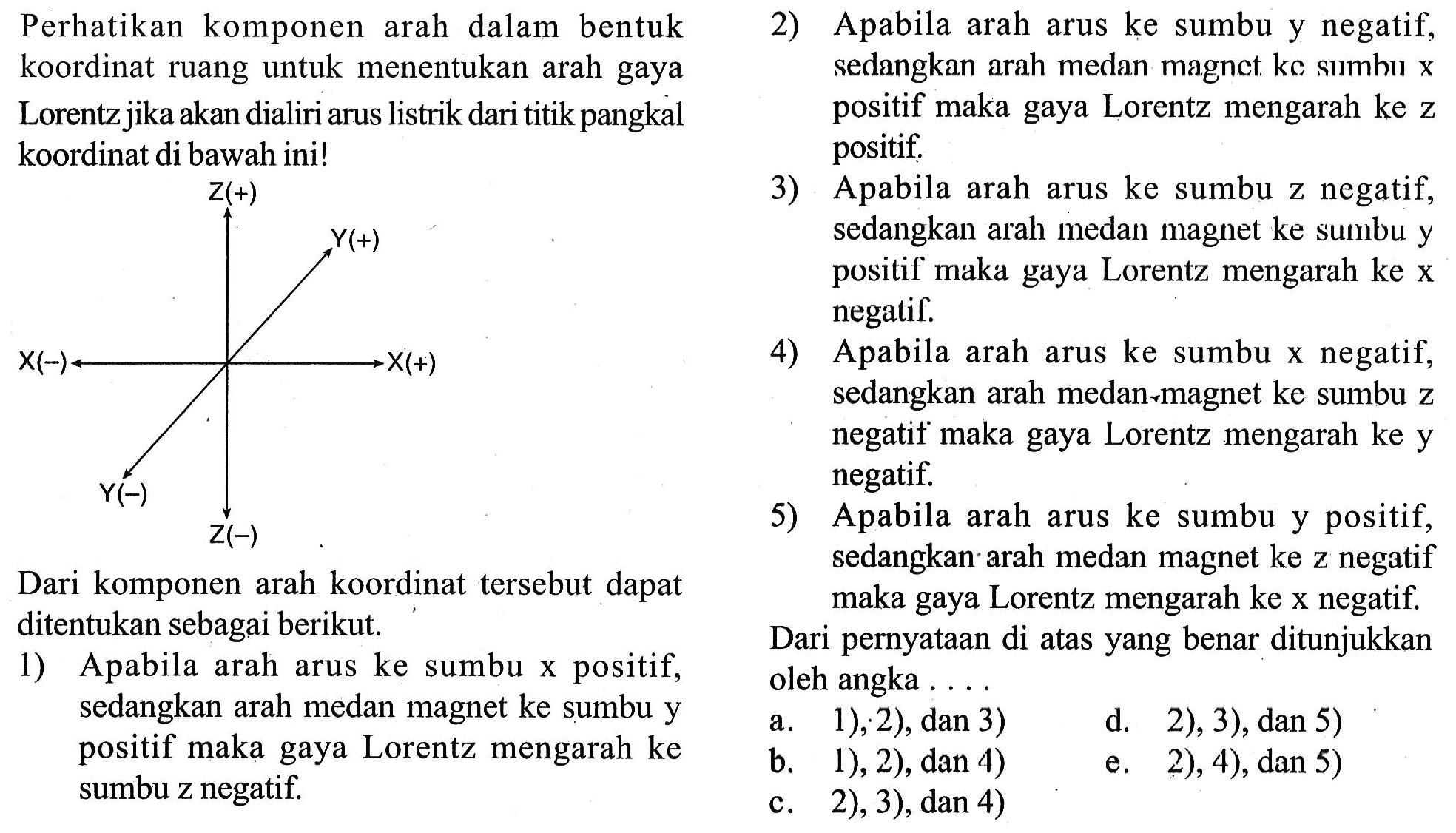 Perhatikan komponen dalam arah bentuk koordinat ruang untuk menentukan arah gaya Lorentz jika akan dialiri arus listrik dari titik pangkal koordinat di bawah ini! 
Z(+) Y(+) X(-) X(+) Y(-) Z(-) 
Dari komponen arah koordinat tersebut dapat ditentukan sebagai berikut. 
1) Apabila arah arus ke sumbu x positif, sedangkan arah medan magnet ke sumbu y positif maka gaya Lorentz mengarah ke sumbu z negatif. 
2) Apabila arah arus ke sumbu y negatif, sedangkan arah medan magnet ke sumbu x positif maka gaya Lorentz mengarah ke z positif. 
3) Apabila arah arus ke sumbu z negatif, sedangkan arah medan magnet ke sumbu y positif maka gaya Lorentz mengarah ke x negatif. 
4) Apabila arah arus ke sumbu x negatif, sedangkan arah medan-magnet ke sumbu z negatif maka gaya Lorentz mengarah ke y negatif. 
5) Apabila arah arus ke sumbu y positif, sedangkan arah medan magnet ke z negatif maka gaya Lorentz mengarah ke x negatif. 
Dari pernyataan di atas yang benar ditunjukkan oleh angka 
a. 1), 2), dan 3) d. 2), 3), dan 5) b. 1), 2), dan 4) e. 2), 4), dan 5) c. 2), 3), dan 4) 