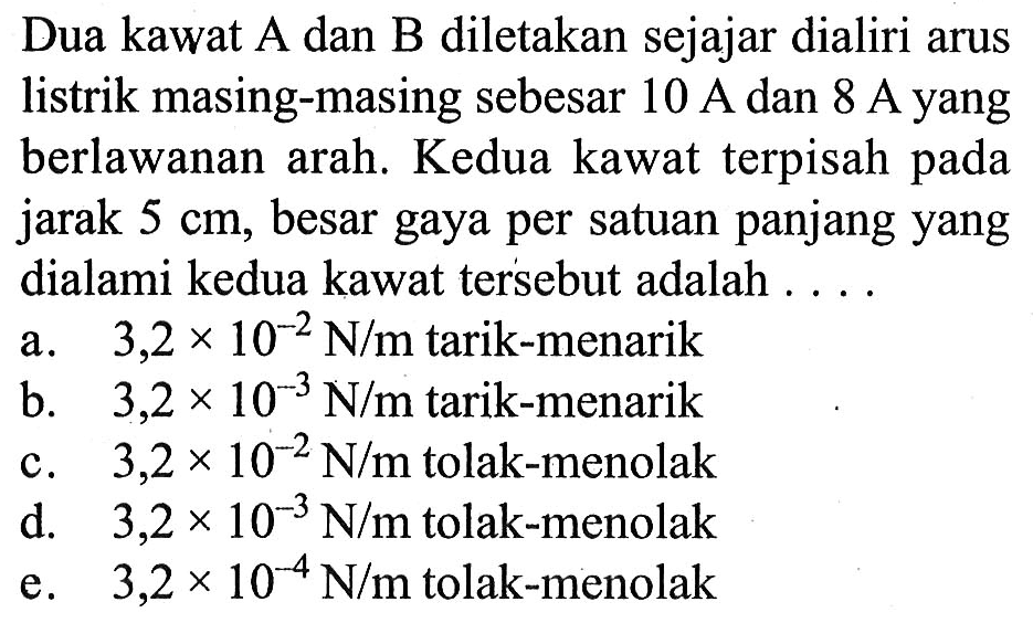 Dua kawat A dan B diletakan sejajar dialiri arus listrik masing-masing sebesar 10 A dan 8 A yang berlawanan arah. Kedua kawat terpisah pada jarak 5 cm, besar gaya per satuan panjang yang dialami kedua kawat tersebut adalah 
a. 3,2 x 10^(-2) N/m tarik-menarik 
b. 3,2 x 10^(-3) N/m tarik-menarik 
c. 3,2 x 10^(-2) N/m tolak-menolak 
d. 3,2 x 10^(-3) N/m tolak-menolak 
e. 3,2 x 10^(-4) N/m tolak-menolak 