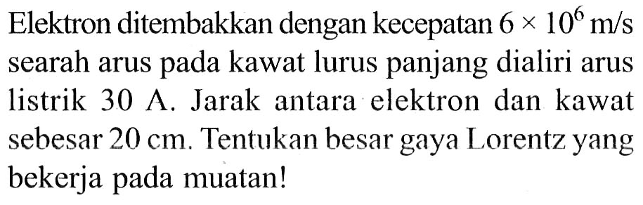 Elektron ditembakkan dengan kecepatan 6 x 10^6 m/s searah arus pada kawat lurus panjang dialiri arus listrik 30 A. Jarak antara elektron dan kawat sebesar 20 cm. Tentukan besar gaya Lorentz yang bekerja pada muatan!