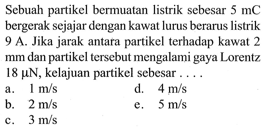 Sebuah partikel bermuatan listrik sebesar 5 mC bergerak sejajar dengan kawat lurus berarus listrik 9 A. Jika jarak antara partikel terhadap kawat 2 mm dan partikel tersebut mengalami gaya Lorentz 18 mikro N, kelajuan partikel sebesar