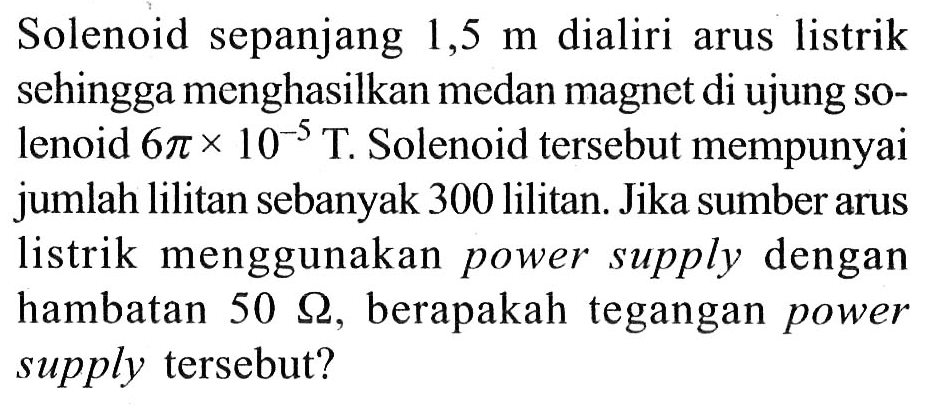 Solenoid sepanjang 1,5 m dialiri arus listrik sehingga menghasilkan medan magnet di ujung solenoid 6 pi x 10^(-5) T. Solenoid tersebut mempunyai jumlah lilitan sebanyak 300 lilitan. Jika sumber arus listrik menggunakan power supply dengan hambatan 50 ohm, berapakah tegangan power supply tersebut?