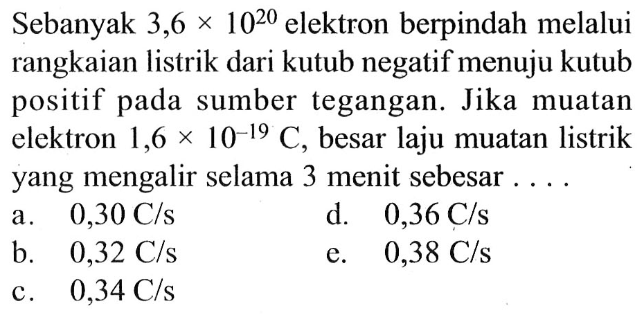 Sebanyak 3,6 x 10^20 elektron berpindah melalui rangkaian listrik dari kutub negatif menuju kutub positif pada sumber tegangan. Jika muatan elektron 1,6 x 10^(-19) C, besar laju muatan listrik yang mengalir selama 3 menit sebesar ....