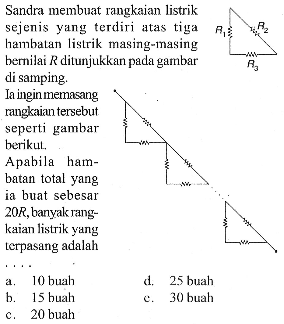 Sandra membuat rangkaian listrik sejenis yang terdiri atas tiga hambatan listrik masing-masing bernilai R ditunjukkan pada gambar di samping. Ia ingin memasang rangkaian tersebut seperti pada gambar berikut. Apabila  hambatan total yang ia buat sebesar 20R, banyak rangkaian listrik yang terpasang adalah 
R1 R2 R2
