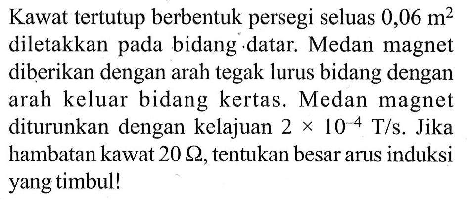 Kawat tertutup berbentuk persegi seluas 0,06 m^2 diletakkan pada bidang datar. Medan magnet diberikan dengan arah tegak lurus bidang dengan arah keluar bidang kertas. Medan magnet diturunkan dengan kelajuan 2 x 10^(-4) T/s. Jika hambatan kawat 20 Ohm, tentukan besar arus induksi yang timbul!