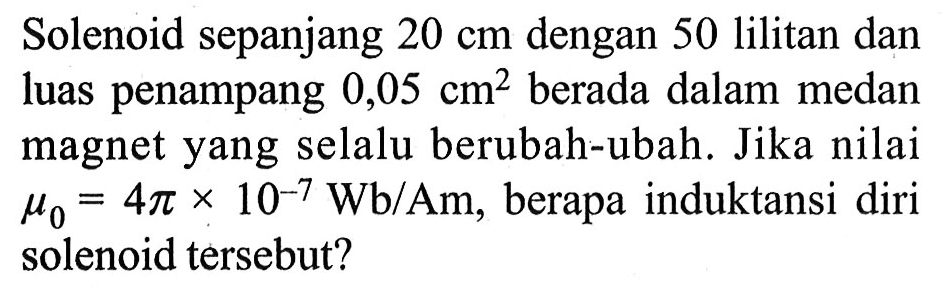 Solenoid sepanjang 20 cm dengan 50 lilitan dan luas penampang 0,05 cm^2 berada dalam medan magnet yang selalu berubah-ubah. Jika nilai mu 0=4 pi x 10^(-7) Wb/Am, berapa induktansi diri solenoid tersebut?