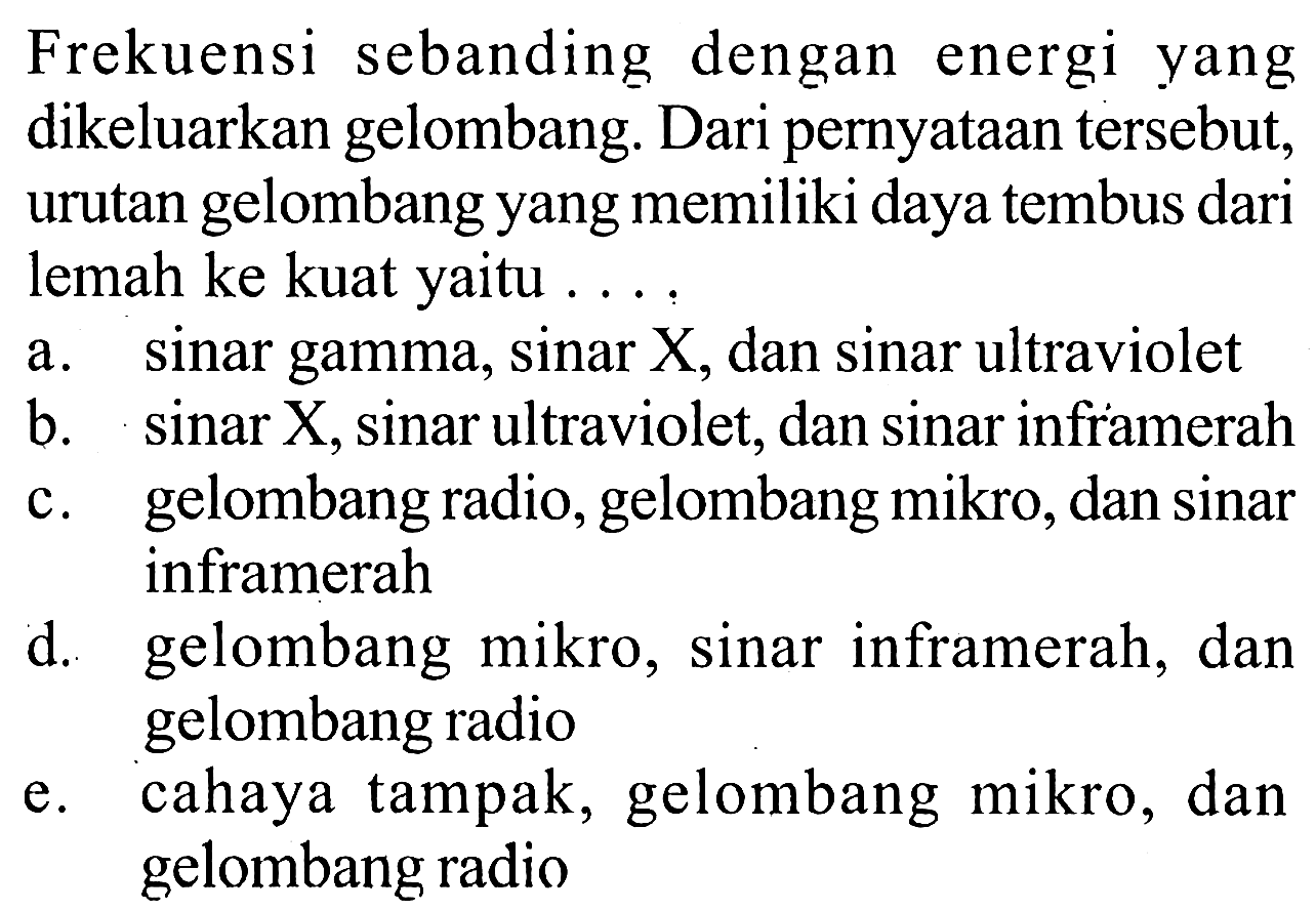 Frekuensi sebanding dengan energi yang dikeluarkan gelombang. Dari pernyataan tersebut, urutan gelombang yang memiliki daya tembus dari lemah ke kuat yaitu 
a. sinar gamma, sinar X, dan sinar ultraviolet 
b. sinar X, sinar ultraviolet, dan sinar inframerah 
c. gelombang radio, gelombang mikro, dan sinar inframerah 
d. gelombang mikro, sinar inframerah, dan gelombang radio 
e. cahaya tampak, gelombang mikro, dan gelombang radio