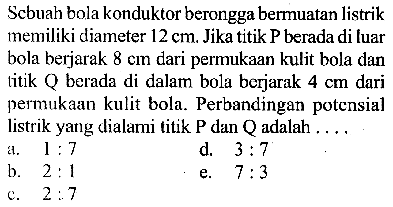 Sebuah bola konduktor berongga bermuatan listrik memiliki diameter  12 cm . Jika titik P berada di luar bola berjarak  8 cm  dari permukaan kulit bola dan titik Q berada di dalam bola berjarak  4 cm  dari permukaan kulit bola. Perbandingan potensial listrik yang dialami titik  P  dan  Q  adalah ....