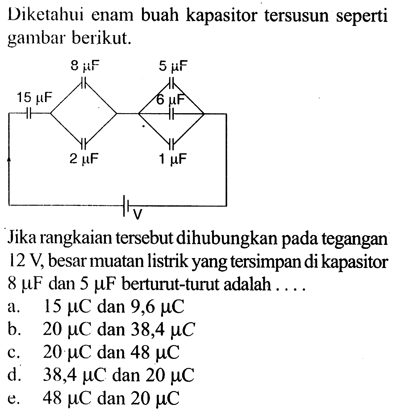 Diketahui enam buah kapasitor tersusun seperti gambar berikut.15 mu F 8 mu F 5 mu F 6 mu F 2 mu F 1 mu F V  Jika rangkaian tersebut dihubungkan pada tegangan 12 V, besar muatan listrik yang tersimpan di kapasitor 8 mu F dan 5 mu F  berturut-turut adalah ....