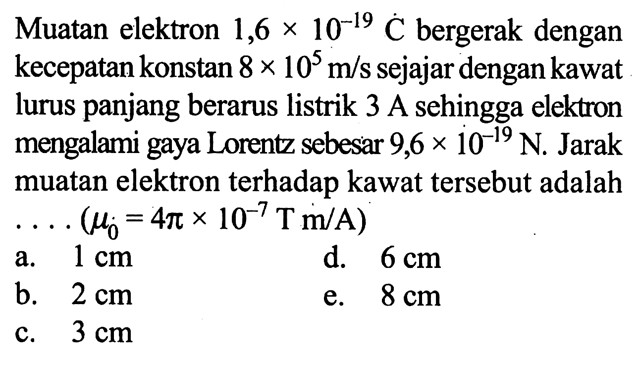 Muatan elektron 1,6 x 10^-19 C bergerak dengan kecepatan konstan 8 x 10^5 m/s sejajar dengan kawat lurus panjang berarus listrik 3 A sehingga elektron mengalami gaya Lorentz sebesar 9,6 x 10^-19 N. Jarak muatan elektron terhadap kawat tersebut adalah  ... .(mu 0=4 pi x 10^-7 T m/A) 