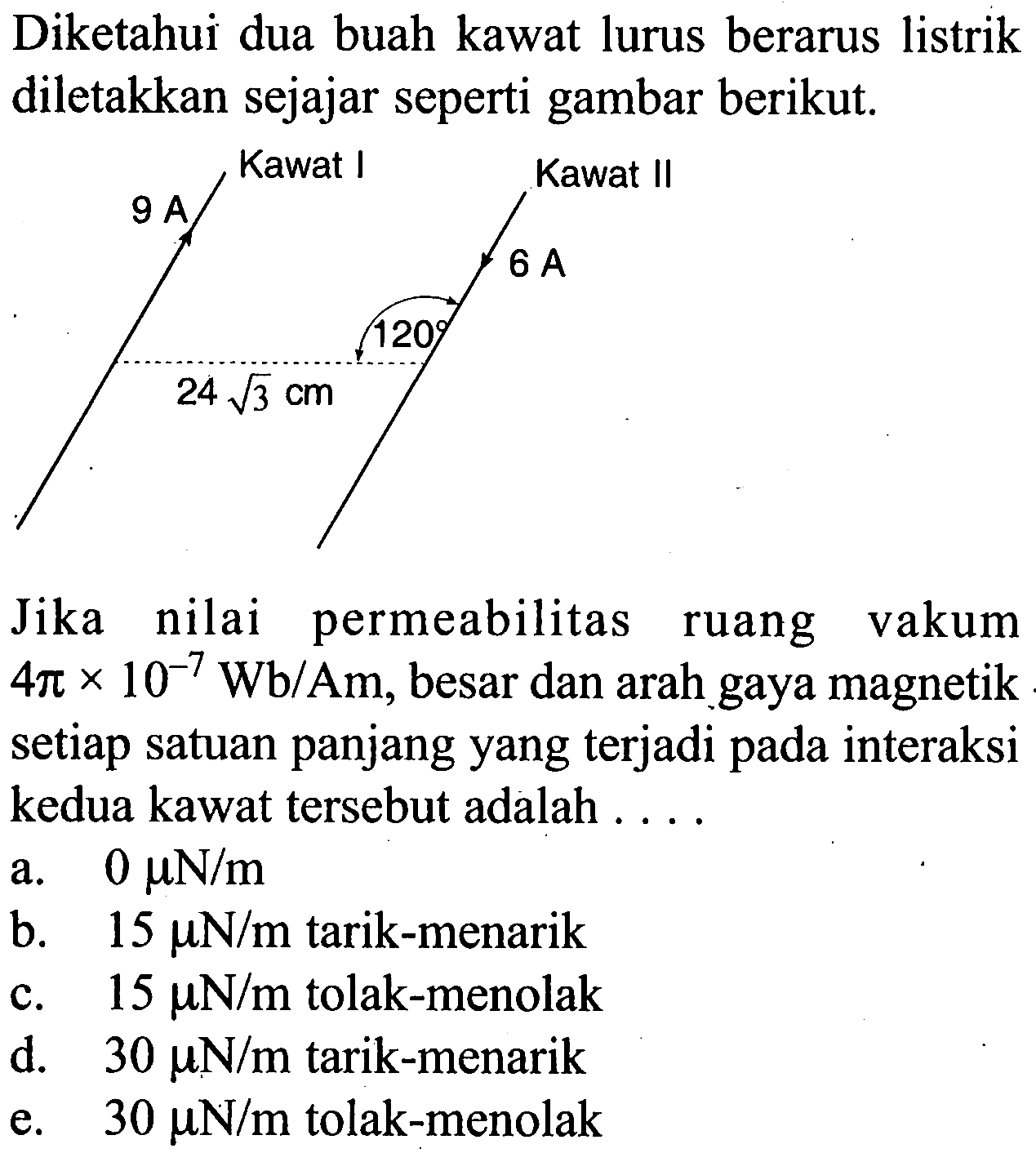 Diketahui dua buah kawat lurus berarus listrik diletakkan sejajar seperti gambar berikut. Kawat I Kawat II 9 A 6 A  120 24akar(3) cmJika nilai permeabilitas ruang vakum  4pix10^(-7) Wb/Am , besar dan arah gaya magnetik setiap satuan panjang yang terjadi pada interaksi kedua kawat tersebut adalah . ... a.  0 muN/m  b.  15 muN/m  tarik-menarik c.  15 muN/m  tolak-menolak d.  30 muN/m  tarik-menarik  e.  30 mN/m  tolak-menolak 